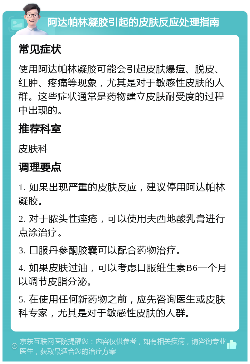 阿达帕林凝胶引起的皮肤反应处理指南 常见症状 使用阿达帕林凝胶可能会引起皮肤爆痘、脱皮、红肿、疼痛等现象，尤其是对于敏感性皮肤的人群。这些症状通常是药物建立皮肤耐受度的过程中出现的。 推荐科室 皮肤科 调理要点 1. 如果出现严重的皮肤反应，建议停用阿达帕林凝胶。 2. 对于脓头性痤疮，可以使用夫西地酸乳膏进行点涂治疗。 3. 口服丹参酮胶囊可以配合药物治疗。 4. 如果皮肤过油，可以考虑口服维生素B6一个月以调节皮脂分泌。 5. 在使用任何新药物之前，应先咨询医生或皮肤科专家，尤其是对于敏感性皮肤的人群。