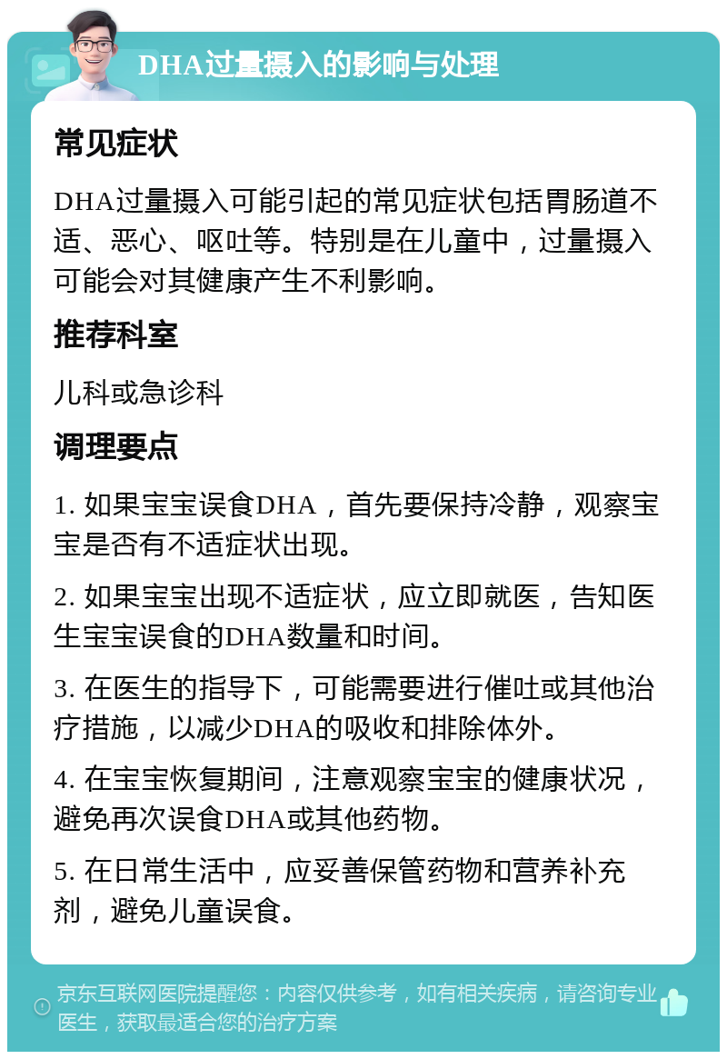 DHA过量摄入的影响与处理 常见症状 DHA过量摄入可能引起的常见症状包括胃肠道不适、恶心、呕吐等。特别是在儿童中，过量摄入可能会对其健康产生不利影响。 推荐科室 儿科或急诊科 调理要点 1. 如果宝宝误食DHA，首先要保持冷静，观察宝宝是否有不适症状出现。 2. 如果宝宝出现不适症状，应立即就医，告知医生宝宝误食的DHA数量和时间。 3. 在医生的指导下，可能需要进行催吐或其他治疗措施，以减少DHA的吸收和排除体外。 4. 在宝宝恢复期间，注意观察宝宝的健康状况，避免再次误食DHA或其他药物。 5. 在日常生活中，应妥善保管药物和营养补充剂，避免儿童误食。