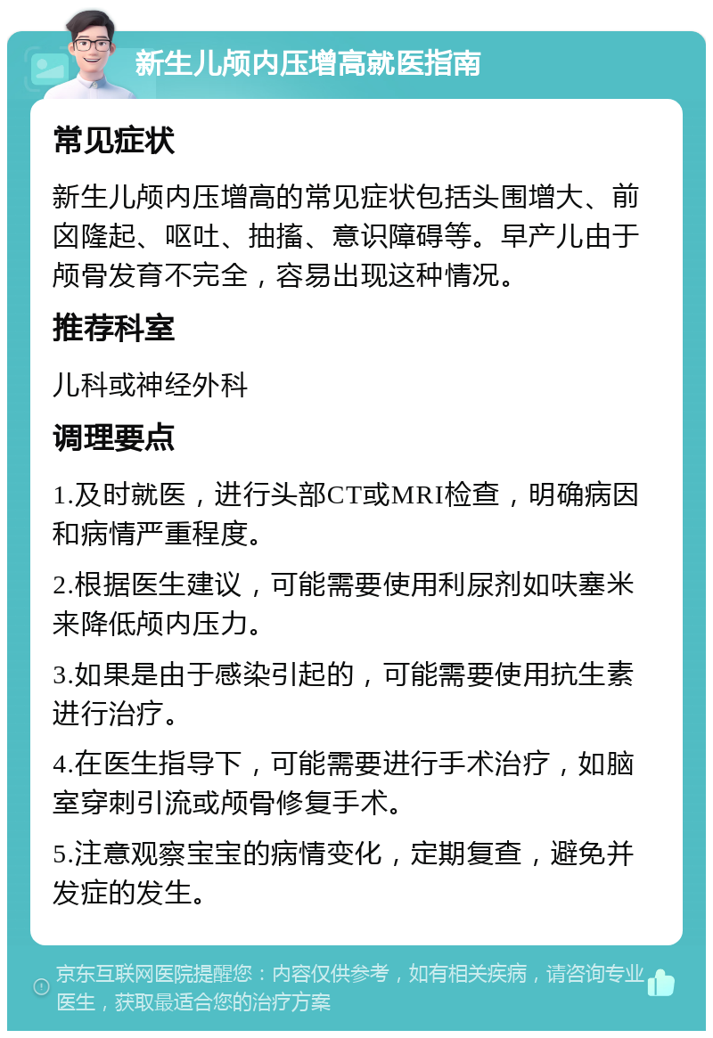 新生儿颅内压增高就医指南 常见症状 新生儿颅内压增高的常见症状包括头围增大、前囟隆起、呕吐、抽搐、意识障碍等。早产儿由于颅骨发育不完全，容易出现这种情况。 推荐科室 儿科或神经外科 调理要点 1.及时就医，进行头部CT或MRI检查，明确病因和病情严重程度。 2.根据医生建议，可能需要使用利尿剂如呋塞米来降低颅内压力。 3.如果是由于感染引起的，可能需要使用抗生素进行治疗。 4.在医生指导下，可能需要进行手术治疗，如脑室穿刺引流或颅骨修复手术。 5.注意观察宝宝的病情变化，定期复查，避免并发症的发生。