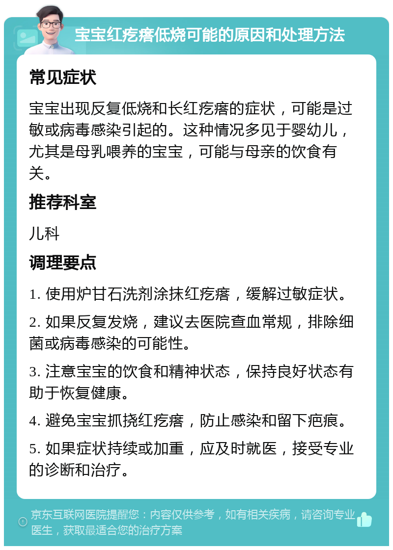 宝宝红疙瘩低烧可能的原因和处理方法 常见症状 宝宝出现反复低烧和长红疙瘩的症状，可能是过敏或病毒感染引起的。这种情况多见于婴幼儿，尤其是母乳喂养的宝宝，可能与母亲的饮食有关。 推荐科室 儿科 调理要点 1. 使用炉甘石洗剂涂抹红疙瘩，缓解过敏症状。 2. 如果反复发烧，建议去医院查血常规，排除细菌或病毒感染的可能性。 3. 注意宝宝的饮食和精神状态，保持良好状态有助于恢复健康。 4. 避免宝宝抓挠红疙瘩，防止感染和留下疤痕。 5. 如果症状持续或加重，应及时就医，接受专业的诊断和治疗。