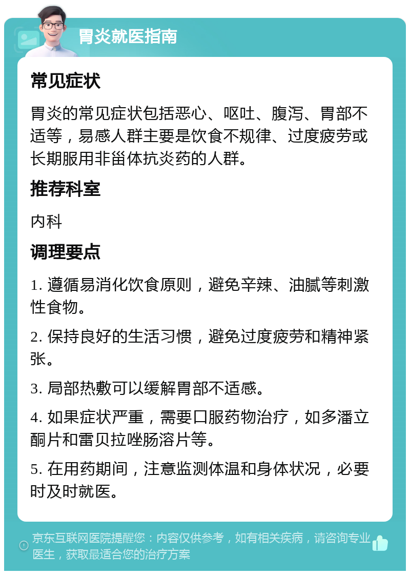 胃炎就医指南 常见症状 胃炎的常见症状包括恶心、呕吐、腹泻、胃部不适等，易感人群主要是饮食不规律、过度疲劳或长期服用非甾体抗炎药的人群。 推荐科室 内科 调理要点 1. 遵循易消化饮食原则，避免辛辣、油腻等刺激性食物。 2. 保持良好的生活习惯，避免过度疲劳和精神紧张。 3. 局部热敷可以缓解胃部不适感。 4. 如果症状严重，需要口服药物治疗，如多潘立酮片和雷贝拉唑肠溶片等。 5. 在用药期间，注意监测体温和身体状况，必要时及时就医。