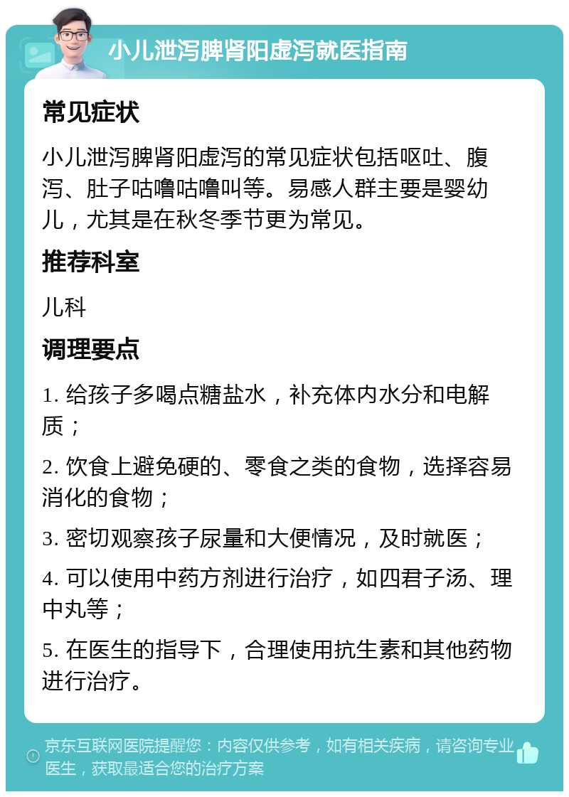 小儿泄泻脾肾阳虚泻就医指南 常见症状 小儿泄泻脾肾阳虚泻的常见症状包括呕吐、腹泻、肚子咕噜咕噜叫等。易感人群主要是婴幼儿，尤其是在秋冬季节更为常见。 推荐科室 儿科 调理要点 1. 给孩子多喝点糖盐水，补充体内水分和电解质； 2. 饮食上避免硬的、零食之类的食物，选择容易消化的食物； 3. 密切观察孩子尿量和大便情况，及时就医； 4. 可以使用中药方剂进行治疗，如四君子汤、理中丸等； 5. 在医生的指导下，合理使用抗生素和其他药物进行治疗。