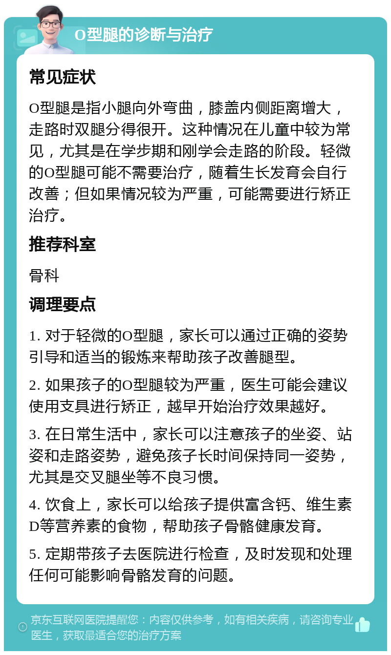 O型腿的诊断与治疗 常见症状 O型腿是指小腿向外弯曲，膝盖内侧距离增大，走路时双腿分得很开。这种情况在儿童中较为常见，尤其是在学步期和刚学会走路的阶段。轻微的O型腿可能不需要治疗，随着生长发育会自行改善；但如果情况较为严重，可能需要进行矫正治疗。 推荐科室 骨科 调理要点 1. 对于轻微的O型腿，家长可以通过正确的姿势引导和适当的锻炼来帮助孩子改善腿型。 2. 如果孩子的O型腿较为严重，医生可能会建议使用支具进行矫正，越早开始治疗效果越好。 3. 在日常生活中，家长可以注意孩子的坐姿、站姿和走路姿势，避免孩子长时间保持同一姿势，尤其是交叉腿坐等不良习惯。 4. 饮食上，家长可以给孩子提供富含钙、维生素D等营养素的食物，帮助孩子骨骼健康发育。 5. 定期带孩子去医院进行检查，及时发现和处理任何可能影响骨骼发育的问题。