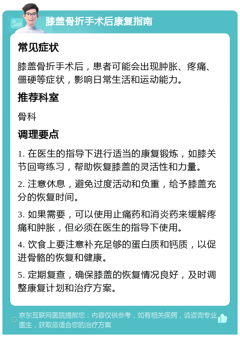 膝盖骨折手术后康复指南 常见症状 膝盖骨折手术后，患者可能会出现肿胀、疼痛、僵硬等症状，影响日常生活和运动能力。 推荐科室 骨科 调理要点 1. 在医生的指导下进行适当的康复锻炼，如膝关节回弯练习，帮助恢复膝盖的灵活性和力量。 2. 注意休息，避免过度活动和负重，给予膝盖充分的恢复时间。 3. 如果需要，可以使用止痛药和消炎药来缓解疼痛和肿胀，但必须在医生的指导下使用。 4. 饮食上要注意补充足够的蛋白质和钙质，以促进骨骼的恢复和健康。 5. 定期复查，确保膝盖的恢复情况良好，及时调整康复计划和治疗方案。