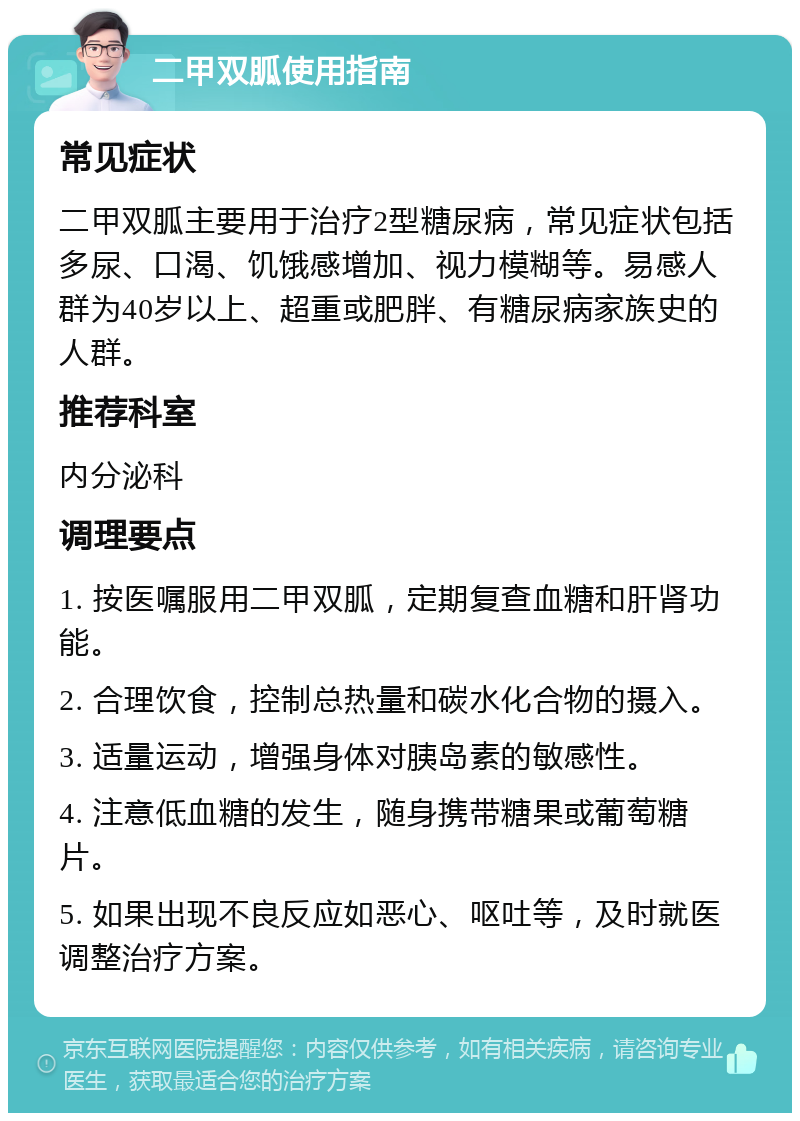 二甲双胍使用指南 常见症状 二甲双胍主要用于治疗2型糖尿病，常见症状包括多尿、口渴、饥饿感增加、视力模糊等。易感人群为40岁以上、超重或肥胖、有糖尿病家族史的人群。 推荐科室 内分泌科 调理要点 1. 按医嘱服用二甲双胍，定期复查血糖和肝肾功能。 2. 合理饮食，控制总热量和碳水化合物的摄入。 3. 适量运动，增强身体对胰岛素的敏感性。 4. 注意低血糖的发生，随身携带糖果或葡萄糖片。 5. 如果出现不良反应如恶心、呕吐等，及时就医调整治疗方案。