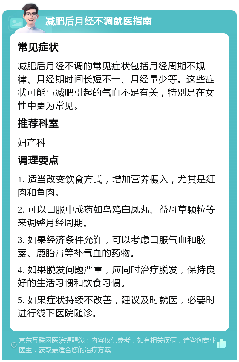 减肥后月经不调就医指南 常见症状 减肥后月经不调的常见症状包括月经周期不规律、月经期时间长短不一、月经量少等。这些症状可能与减肥引起的气血不足有关，特别是在女性中更为常见。 推荐科室 妇产科 调理要点 1. 适当改变饮食方式，增加营养摄入，尤其是红肉和鱼肉。 2. 可以口服中成药如乌鸡白凤丸、益母草颗粒等来调整月经周期。 3. 如果经济条件允许，可以考虑口服气血和胶囊、鹿胎膏等补气血的药物。 4. 如果脱发问题严重，应同时治疗脱发，保持良好的生活习惯和饮食习惯。 5. 如果症状持续不改善，建议及时就医，必要时进行线下医院随诊。