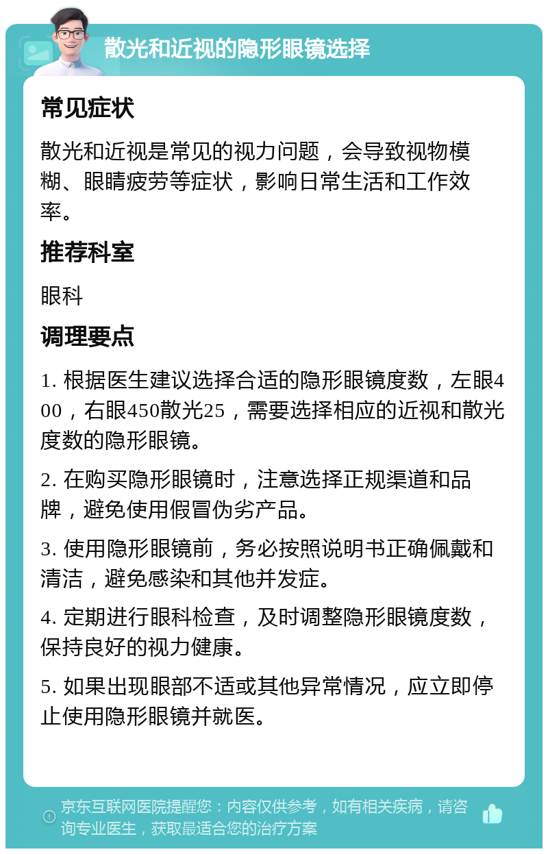 散光和近视的隐形眼镜选择 常见症状 散光和近视是常见的视力问题，会导致视物模糊、眼睛疲劳等症状，影响日常生活和工作效率。 推荐科室 眼科 调理要点 1. 根据医生建议选择合适的隐形眼镜度数，左眼400，右眼450散光25，需要选择相应的近视和散光度数的隐形眼镜。 2. 在购买隐形眼镜时，注意选择正规渠道和品牌，避免使用假冒伪劣产品。 3. 使用隐形眼镜前，务必按照说明书正确佩戴和清洁，避免感染和其他并发症。 4. 定期进行眼科检查，及时调整隐形眼镜度数，保持良好的视力健康。 5. 如果出现眼部不适或其他异常情况，应立即停止使用隐形眼镜并就医。