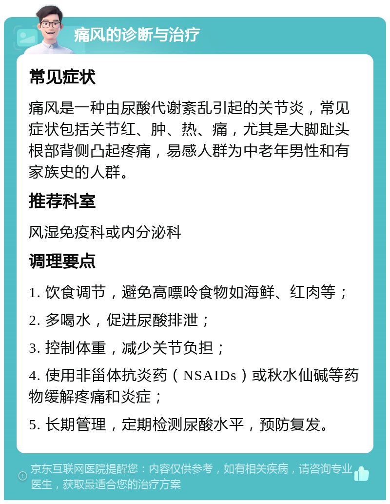 痛风的诊断与治疗 常见症状 痛风是一种由尿酸代谢紊乱引起的关节炎，常见症状包括关节红、肿、热、痛，尤其是大脚趾头根部背侧凸起疼痛，易感人群为中老年男性和有家族史的人群。 推荐科室 风湿免疫科或内分泌科 调理要点 1. 饮食调节，避免高嘌呤食物如海鲜、红肉等； 2. 多喝水，促进尿酸排泄； 3. 控制体重，减少关节负担； 4. 使用非甾体抗炎药（NSAIDs）或秋水仙碱等药物缓解疼痛和炎症； 5. 长期管理，定期检测尿酸水平，预防复发。