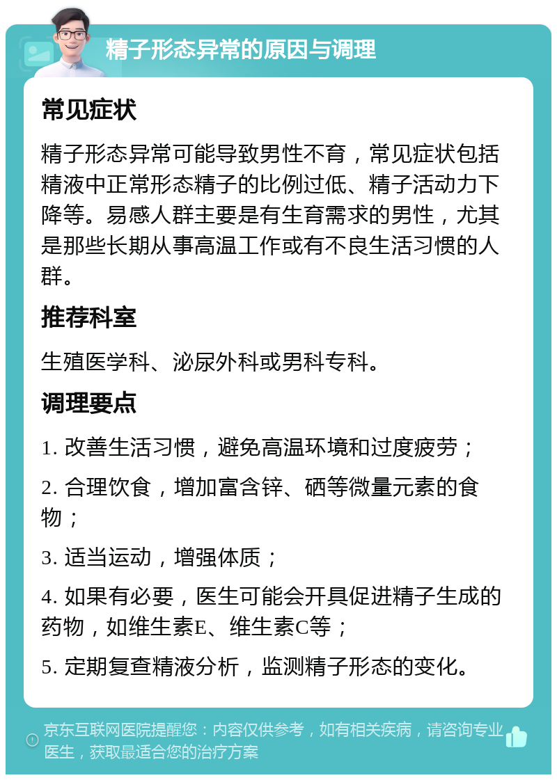 精子形态异常的原因与调理 常见症状 精子形态异常可能导致男性不育，常见症状包括精液中正常形态精子的比例过低、精子活动力下降等。易感人群主要是有生育需求的男性，尤其是那些长期从事高温工作或有不良生活习惯的人群。 推荐科室 生殖医学科、泌尿外科或男科专科。 调理要点 1. 改善生活习惯，避免高温环境和过度疲劳； 2. 合理饮食，增加富含锌、硒等微量元素的食物； 3. 适当运动，增强体质； 4. 如果有必要，医生可能会开具促进精子生成的药物，如维生素E、维生素C等； 5. 定期复查精液分析，监测精子形态的变化。