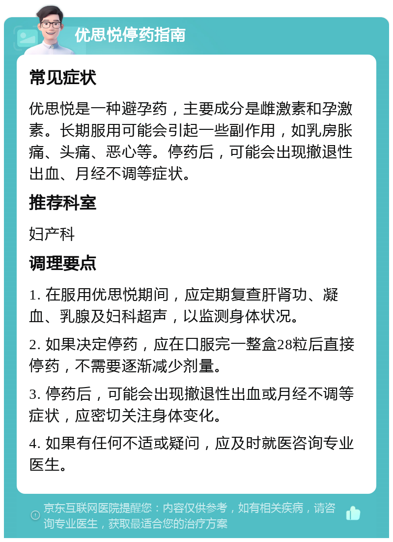 优思悦停药指南 常见症状 优思悦是一种避孕药，主要成分是雌激素和孕激素。长期服用可能会引起一些副作用，如乳房胀痛、头痛、恶心等。停药后，可能会出现撤退性出血、月经不调等症状。 推荐科室 妇产科 调理要点 1. 在服用优思悦期间，应定期复查肝肾功、凝血、乳腺及妇科超声，以监测身体状况。 2. 如果决定停药，应在口服完一整盒28粒后直接停药，不需要逐渐减少剂量。 3. 停药后，可能会出现撤退性出血或月经不调等症状，应密切关注身体变化。 4. 如果有任何不适或疑问，应及时就医咨询专业医生。