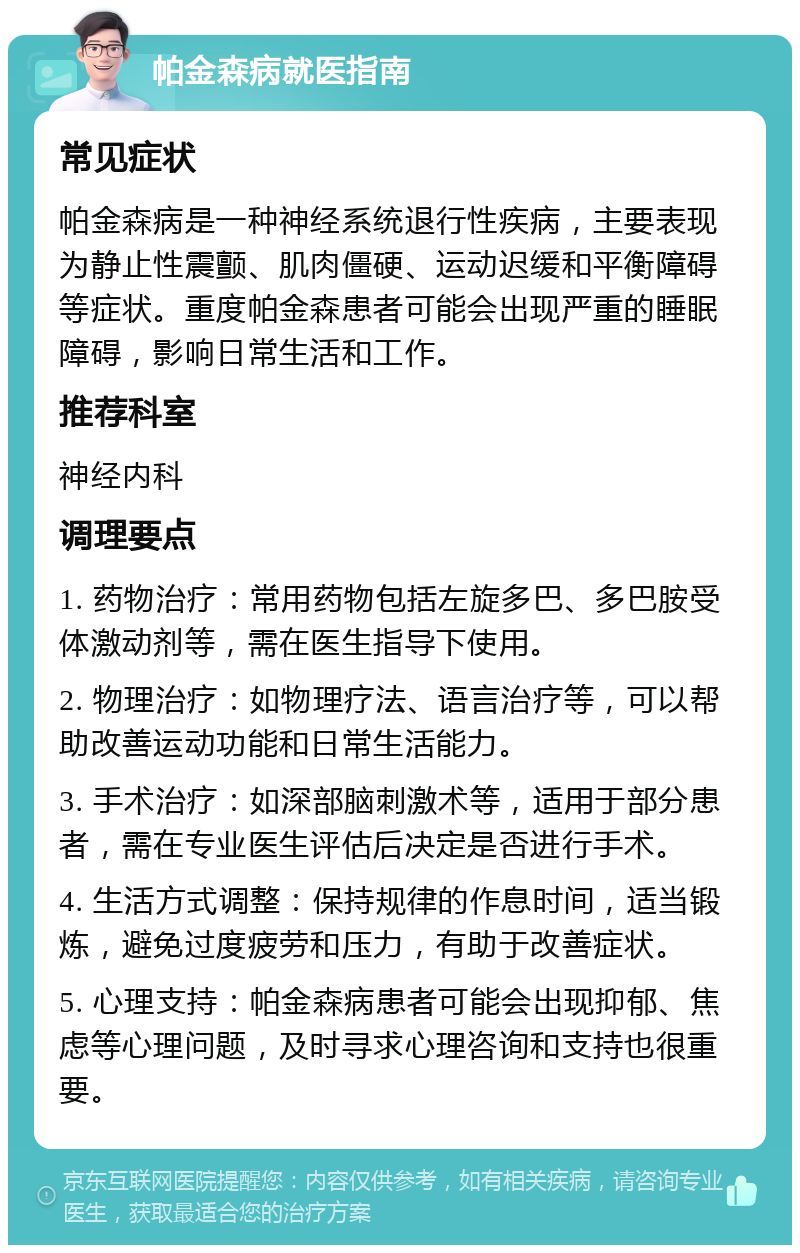 帕金森病就医指南 常见症状 帕金森病是一种神经系统退行性疾病，主要表现为静止性震颤、肌肉僵硬、运动迟缓和平衡障碍等症状。重度帕金森患者可能会出现严重的睡眠障碍，影响日常生活和工作。 推荐科室 神经内科 调理要点 1. 药物治疗：常用药物包括左旋多巴、多巴胺受体激动剂等，需在医生指导下使用。 2. 物理治疗：如物理疗法、语言治疗等，可以帮助改善运动功能和日常生活能力。 3. 手术治疗：如深部脑刺激术等，适用于部分患者，需在专业医生评估后决定是否进行手术。 4. 生活方式调整：保持规律的作息时间，适当锻炼，避免过度疲劳和压力，有助于改善症状。 5. 心理支持：帕金森病患者可能会出现抑郁、焦虑等心理问题，及时寻求心理咨询和支持也很重要。