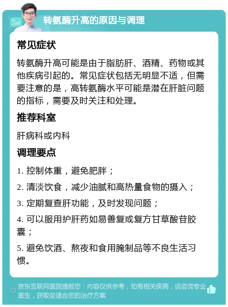 转氨酶升高的原因与调理 常见症状 转氨酶升高可能是由于脂肪肝、酒精、药物或其他疾病引起的。常见症状包括无明显不适，但需要注意的是，高转氨酶水平可能是潜在肝脏问题的指标，需要及时关注和处理。 推荐科室 肝病科或内科 调理要点 1. 控制体重，避免肥胖； 2. 清淡饮食，减少油腻和高热量食物的摄入； 3. 定期复查肝功能，及时发现问题； 4. 可以服用护肝药如易善复或复方甘草酸苷胶囊； 5. 避免饮酒、熬夜和食用腌制品等不良生活习惯。