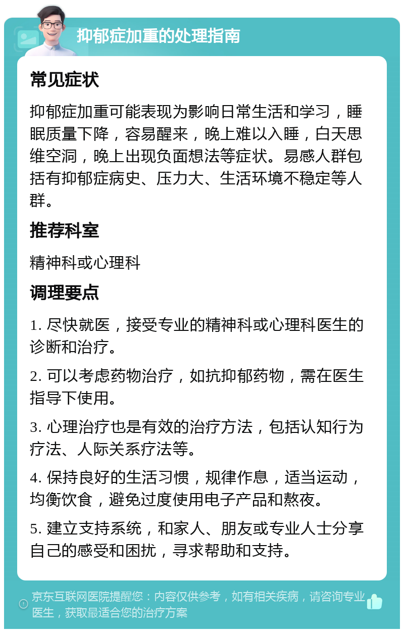 抑郁症加重的处理指南 常见症状 抑郁症加重可能表现为影响日常生活和学习，睡眠质量下降，容易醒来，晚上难以入睡，白天思维空洞，晚上出现负面想法等症状。易感人群包括有抑郁症病史、压力大、生活环境不稳定等人群。 推荐科室 精神科或心理科 调理要点 1. 尽快就医，接受专业的精神科或心理科医生的诊断和治疗。 2. 可以考虑药物治疗，如抗抑郁药物，需在医生指导下使用。 3. 心理治疗也是有效的治疗方法，包括认知行为疗法、人际关系疗法等。 4. 保持良好的生活习惯，规律作息，适当运动，均衡饮食，避免过度使用电子产品和熬夜。 5. 建立支持系统，和家人、朋友或专业人士分享自己的感受和困扰，寻求帮助和支持。