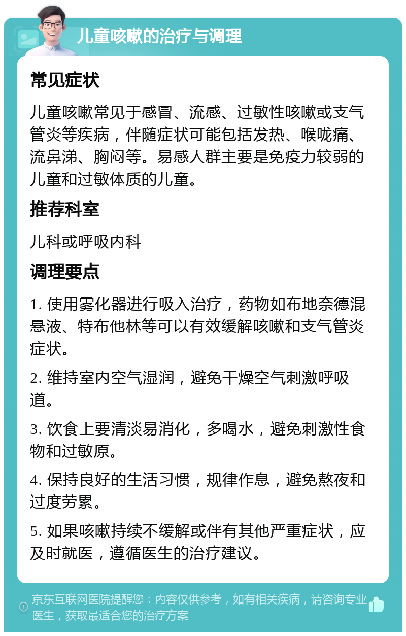 儿童咳嗽的治疗与调理 常见症状 儿童咳嗽常见于感冒、流感、过敏性咳嗽或支气管炎等疾病，伴随症状可能包括发热、喉咙痛、流鼻涕、胸闷等。易感人群主要是免疫力较弱的儿童和过敏体质的儿童。 推荐科室 儿科或呼吸内科 调理要点 1. 使用雾化器进行吸入治疗，药物如布地奈德混悬液、特布他林等可以有效缓解咳嗽和支气管炎症状。 2. 维持室内空气湿润，避免干燥空气刺激呼吸道。 3. 饮食上要清淡易消化，多喝水，避免刺激性食物和过敏原。 4. 保持良好的生活习惯，规律作息，避免熬夜和过度劳累。 5. 如果咳嗽持续不缓解或伴有其他严重症状，应及时就医，遵循医生的治疗建议。