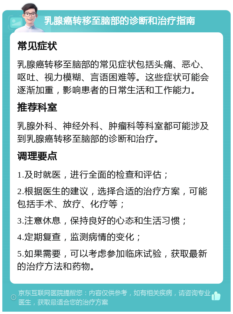 乳腺癌转移至脑部的诊断和治疗指南 常见症状 乳腺癌转移至脑部的常见症状包括头痛、恶心、呕吐、视力模糊、言语困难等。这些症状可能会逐渐加重，影响患者的日常生活和工作能力。 推荐科室 乳腺外科、神经外科、肿瘤科等科室都可能涉及到乳腺癌转移至脑部的诊断和治疗。 调理要点 1.及时就医，进行全面的检查和评估； 2.根据医生的建议，选择合适的治疗方案，可能包括手术、放疗、化疗等； 3.注意休息，保持良好的心态和生活习惯； 4.定期复查，监测病情的变化； 5.如果需要，可以考虑参加临床试验，获取最新的治疗方法和药物。