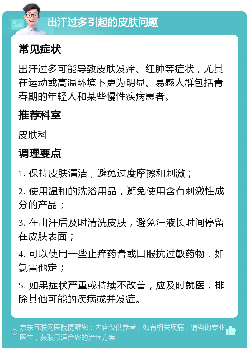 出汗过多引起的皮肤问题 常见症状 出汗过多可能导致皮肤发痒、红肿等症状，尤其在运动或高温环境下更为明显。易感人群包括青春期的年轻人和某些慢性疾病患者。 推荐科室 皮肤科 调理要点 1. 保持皮肤清洁，避免过度摩擦和刺激； 2. 使用温和的洗浴用品，避免使用含有刺激性成分的产品； 3. 在出汗后及时清洗皮肤，避免汗液长时间停留在皮肤表面； 4. 可以使用一些止痒药膏或口服抗过敏药物，如氯雷他定； 5. 如果症状严重或持续不改善，应及时就医，排除其他可能的疾病或并发症。