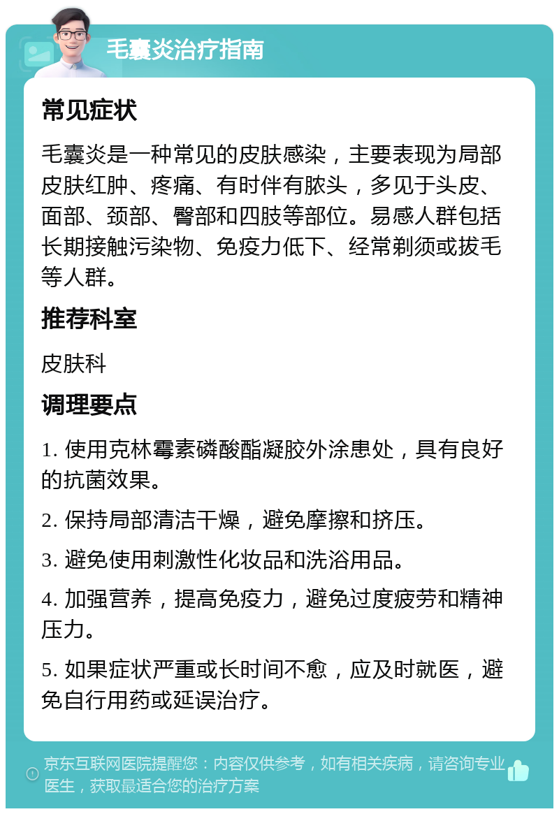 毛囊炎治疗指南 常见症状 毛囊炎是一种常见的皮肤感染，主要表现为局部皮肤红肿、疼痛、有时伴有脓头，多见于头皮、面部、颈部、臀部和四肢等部位。易感人群包括长期接触污染物、免疫力低下、经常剃须或拔毛等人群。 推荐科室 皮肤科 调理要点 1. 使用克林霉素磷酸酯凝胶外涂患处，具有良好的抗菌效果。 2. 保持局部清洁干燥，避免摩擦和挤压。 3. 避免使用刺激性化妆品和洗浴用品。 4. 加强营养，提高免疫力，避免过度疲劳和精神压力。 5. 如果症状严重或长时间不愈，应及时就医，避免自行用药或延误治疗。