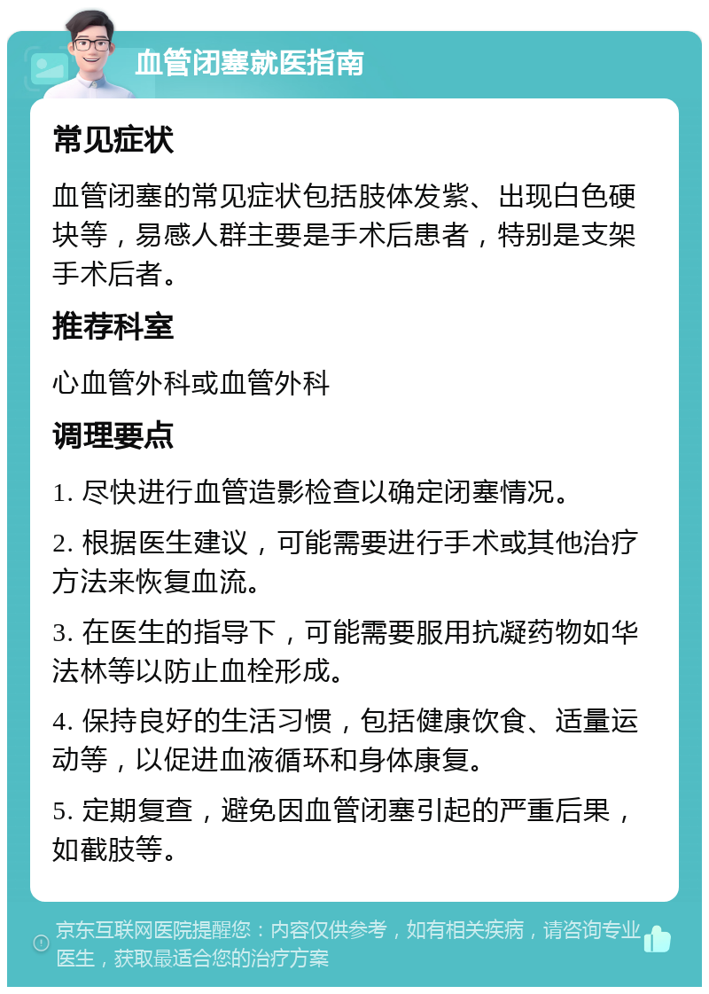 血管闭塞就医指南 常见症状 血管闭塞的常见症状包括肢体发紫、出现白色硬块等，易感人群主要是手术后患者，特别是支架手术后者。 推荐科室 心血管外科或血管外科 调理要点 1. 尽快进行血管造影检查以确定闭塞情况。 2. 根据医生建议，可能需要进行手术或其他治疗方法来恢复血流。 3. 在医生的指导下，可能需要服用抗凝药物如华法林等以防止血栓形成。 4. 保持良好的生活习惯，包括健康饮食、适量运动等，以促进血液循环和身体康复。 5. 定期复查，避免因血管闭塞引起的严重后果，如截肢等。