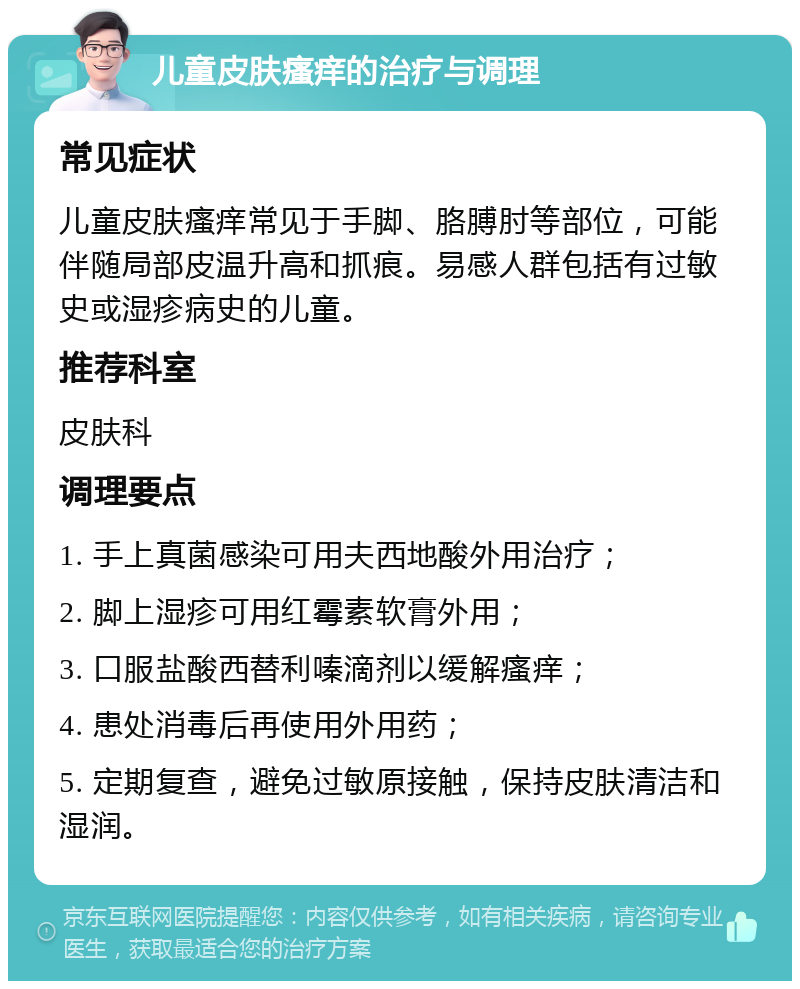 儿童皮肤瘙痒的治疗与调理 常见症状 儿童皮肤瘙痒常见于手脚、胳膊肘等部位，可能伴随局部皮温升高和抓痕。易感人群包括有过敏史或湿疹病史的儿童。 推荐科室 皮肤科 调理要点 1. 手上真菌感染可用夫西地酸外用治疗； 2. 脚上湿疹可用红霉素软膏外用； 3. 口服盐酸西替利嗪滴剂以缓解瘙痒； 4. 患处消毒后再使用外用药； 5. 定期复查，避免过敏原接触，保持皮肤清洁和湿润。