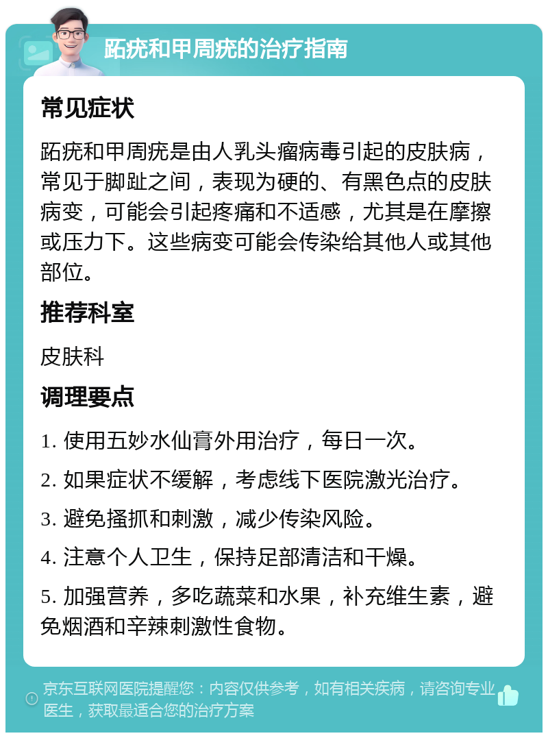 跖疣和甲周疣的治疗指南 常见症状 跖疣和甲周疣是由人乳头瘤病毒引起的皮肤病，常见于脚趾之间，表现为硬的、有黑色点的皮肤病变，可能会引起疼痛和不适感，尤其是在摩擦或压力下。这些病变可能会传染给其他人或其他部位。 推荐科室 皮肤科 调理要点 1. 使用五妙水仙膏外用治疗，每日一次。 2. 如果症状不缓解，考虑线下医院激光治疗。 3. 避免搔抓和刺激，减少传染风险。 4. 注意个人卫生，保持足部清洁和干燥。 5. 加强营养，多吃蔬菜和水果，补充维生素，避免烟酒和辛辣刺激性食物。