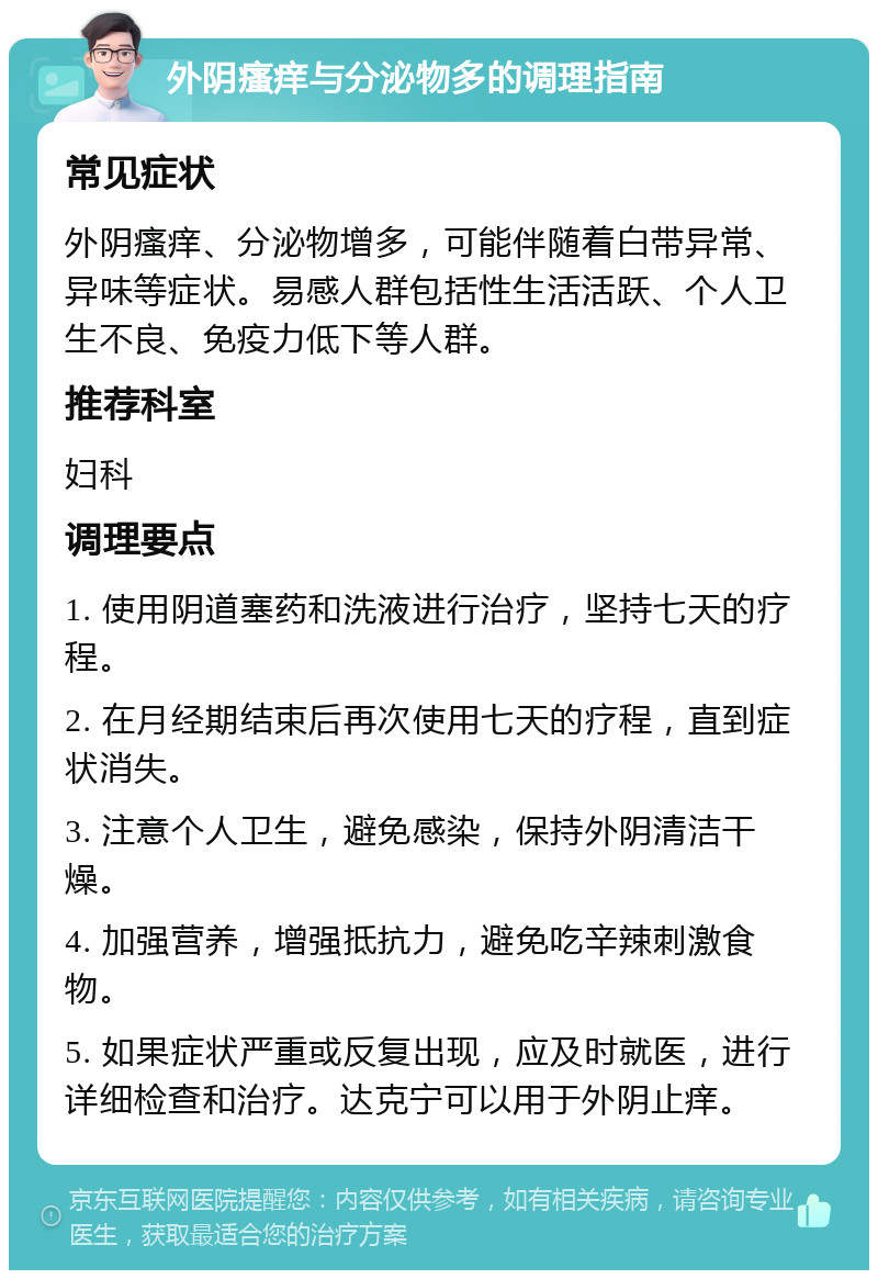 外阴瘙痒与分泌物多的调理指南 常见症状 外阴瘙痒、分泌物增多，可能伴随着白带异常、异味等症状。易感人群包括性生活活跃、个人卫生不良、免疫力低下等人群。 推荐科室 妇科 调理要点 1. 使用阴道塞药和洗液进行治疗，坚持七天的疗程。 2. 在月经期结束后再次使用七天的疗程，直到症状消失。 3. 注意个人卫生，避免感染，保持外阴清洁干燥。 4. 加强营养，增强抵抗力，避免吃辛辣刺激食物。 5. 如果症状严重或反复出现，应及时就医，进行详细检查和治疗。达克宁可以用于外阴止痒。