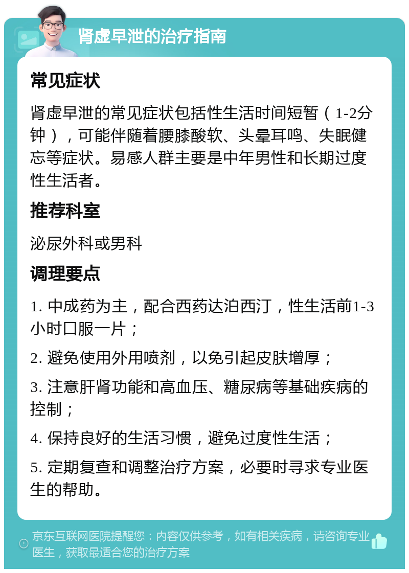 肾虚早泄的治疗指南 常见症状 肾虚早泄的常见症状包括性生活时间短暂（1-2分钟），可能伴随着腰膝酸软、头晕耳鸣、失眠健忘等症状。易感人群主要是中年男性和长期过度性生活者。 推荐科室 泌尿外科或男科 调理要点 1. 中成药为主，配合西药达泊西汀，性生活前1-3小时口服一片； 2. 避免使用外用喷剂，以免引起皮肤增厚； 3. 注意肝肾功能和高血压、糖尿病等基础疾病的控制； 4. 保持良好的生活习惯，避免过度性生活； 5. 定期复查和调整治疗方案，必要时寻求专业医生的帮助。