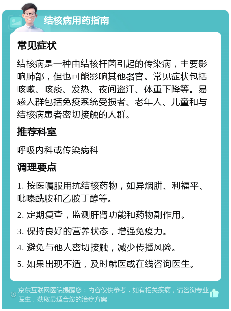 结核病用药指南 常见症状 结核病是一种由结核杆菌引起的传染病，主要影响肺部，但也可能影响其他器官。常见症状包括咳嗽、咳痰、发热、夜间盗汗、体重下降等。易感人群包括免疫系统受损者、老年人、儿童和与结核病患者密切接触的人群。 推荐科室 呼吸内科或传染病科 调理要点 1. 按医嘱服用抗结核药物，如异烟肼、利福平、吡嗪酰胺和乙胺丁醇等。 2. 定期复查，监测肝肾功能和药物副作用。 3. 保持良好的营养状态，增强免疫力。 4. 避免与他人密切接触，减少传播风险。 5. 如果出现不适，及时就医或在线咨询医生。