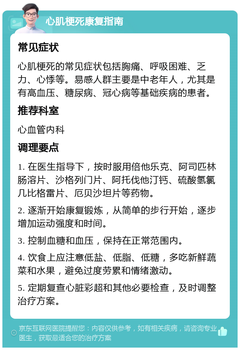 心肌梗死康复指南 常见症状 心肌梗死的常见症状包括胸痛、呼吸困难、乏力、心悸等。易感人群主要是中老年人，尤其是有高血压、糖尿病、冠心病等基础疾病的患者。 推荐科室 心血管内科 调理要点 1. 在医生指导下，按时服用倍他乐克、阿司匹林肠溶片、沙格列门片、阿托伐他汀钙、硫酸氢氯几比格雷片、厄贝沙坦片等药物。 2. 逐渐开始康复锻炼，从简单的步行开始，逐步增加运动强度和时间。 3. 控制血糖和血压，保持在正常范围内。 4. 饮食上应注意低盐、低脂、低糖，多吃新鲜蔬菜和水果，避免过度劳累和情绪激动。 5. 定期复查心脏彩超和其他必要检查，及时调整治疗方案。