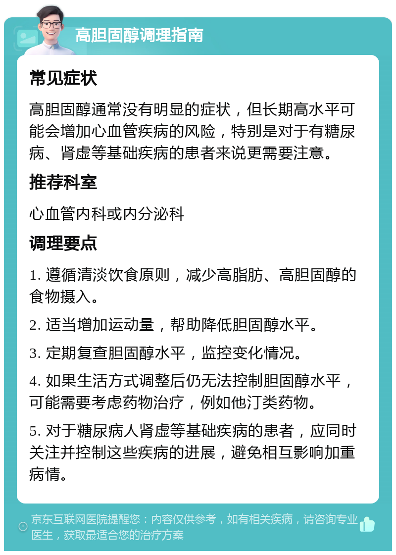 高胆固醇调理指南 常见症状 高胆固醇通常没有明显的症状，但长期高水平可能会增加心血管疾病的风险，特别是对于有糖尿病、肾虚等基础疾病的患者来说更需要注意。 推荐科室 心血管内科或内分泌科 调理要点 1. 遵循清淡饮食原则，减少高脂肪、高胆固醇的食物摄入。 2. 适当增加运动量，帮助降低胆固醇水平。 3. 定期复查胆固醇水平，监控变化情况。 4. 如果生活方式调整后仍无法控制胆固醇水平，可能需要考虑药物治疗，例如他汀类药物。 5. 对于糖尿病人肾虚等基础疾病的患者，应同时关注并控制这些疾病的进展，避免相互影响加重病情。