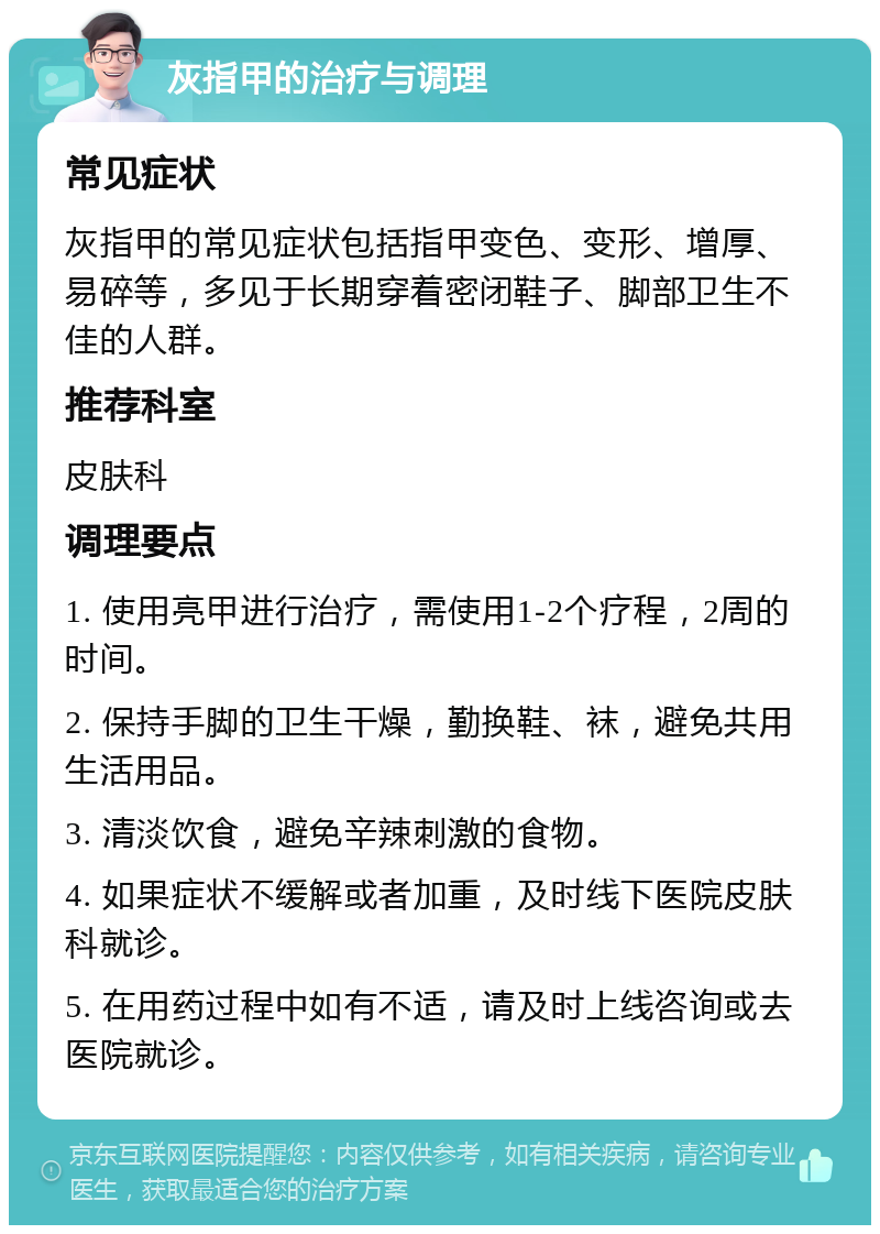 灰指甲的治疗与调理 常见症状 灰指甲的常见症状包括指甲变色、变形、增厚、易碎等，多见于长期穿着密闭鞋子、脚部卫生不佳的人群。 推荐科室 皮肤科 调理要点 1. 使用亮甲进行治疗，需使用1-2个疗程，2周的时间。 2. 保持手脚的卫生干燥，勤换鞋、袜，避免共用生活用品。 3. 清淡饮食，避免辛辣刺激的食物。 4. 如果症状不缓解或者加重，及时线下医院皮肤科就诊。 5. 在用药过程中如有不适，请及时上线咨询或去医院就诊。