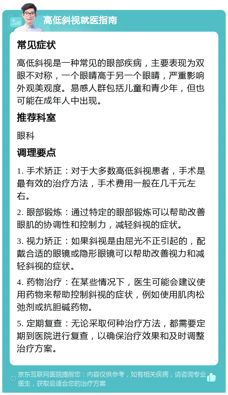 高低斜视就医指南 常见症状 高低斜视是一种常见的眼部疾病，主要表现为双眼不对称，一个眼睛高于另一个眼睛，严重影响外观美观度。易感人群包括儿童和青少年，但也可能在成年人中出现。 推荐科室 眼科 调理要点 1. 手术矫正：对于大多数高低斜视患者，手术是最有效的治疗方法，手术费用一般在几千元左右。 2. 眼部锻炼：通过特定的眼部锻炼可以帮助改善眼肌的协调性和控制力，减轻斜视的症状。 3. 视力矫正：如果斜视是由屈光不正引起的，配戴合适的眼镜或隐形眼镜可以帮助改善视力和减轻斜视的症状。 4. 药物治疗：在某些情况下，医生可能会建议使用药物来帮助控制斜视的症状，例如使用肌肉松弛剂或抗胆碱药物。 5. 定期复查：无论采取何种治疗方法，都需要定期到医院进行复查，以确保治疗效果和及时调整治疗方案。