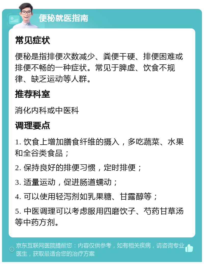 便秘就医指南 常见症状 便秘是指排便次数减少、粪便干硬、排便困难或排便不畅的一种症状。常见于脾虚、饮食不规律、缺乏运动等人群。 推荐科室 消化内科或中医科 调理要点 1. 饮食上增加膳食纤维的摄入，多吃蔬菜、水果和全谷类食品； 2. 保持良好的排便习惯，定时排便； 3. 适量运动，促进肠道蠕动； 4. 可以使用轻泻剂如乳果糖、甘露醇等； 5. 中医调理可以考虑服用四磨饮子、芍药甘草汤等中药方剂。