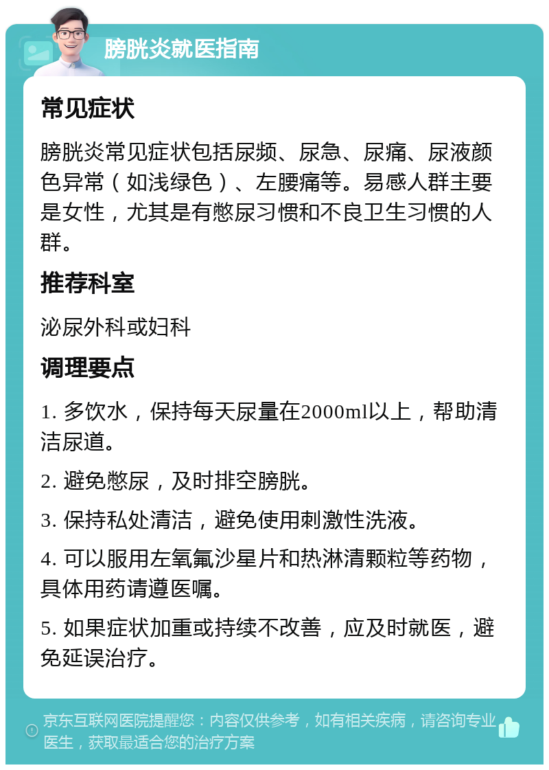 膀胱炎就医指南 常见症状 膀胱炎常见症状包括尿频、尿急、尿痛、尿液颜色异常（如浅绿色）、左腰痛等。易感人群主要是女性，尤其是有憋尿习惯和不良卫生习惯的人群。 推荐科室 泌尿外科或妇科 调理要点 1. 多饮水，保持每天尿量在2000ml以上，帮助清洁尿道。 2. 避免憋尿，及时排空膀胱。 3. 保持私处清洁，避免使用刺激性洗液。 4. 可以服用左氧氟沙星片和热淋清颗粒等药物，具体用药请遵医嘱。 5. 如果症状加重或持续不改善，应及时就医，避免延误治疗。