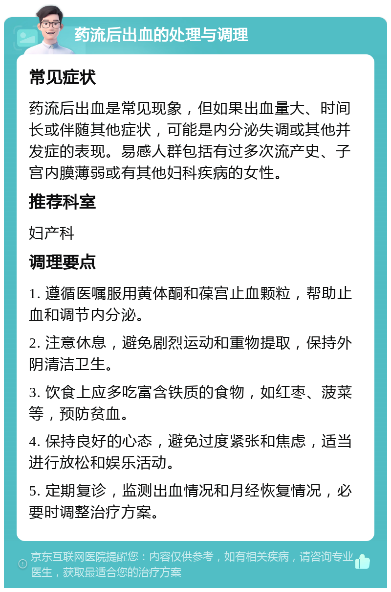 药流后出血的处理与调理 常见症状 药流后出血是常见现象，但如果出血量大、时间长或伴随其他症状，可能是内分泌失调或其他并发症的表现。易感人群包括有过多次流产史、子宫内膜薄弱或有其他妇科疾病的女性。 推荐科室 妇产科 调理要点 1. 遵循医嘱服用黄体酮和葆宫止血颗粒，帮助止血和调节内分泌。 2. 注意休息，避免剧烈运动和重物提取，保持外阴清洁卫生。 3. 饮食上应多吃富含铁质的食物，如红枣、菠菜等，预防贫血。 4. 保持良好的心态，避免过度紧张和焦虑，适当进行放松和娱乐活动。 5. 定期复诊，监测出血情况和月经恢复情况，必要时调整治疗方案。