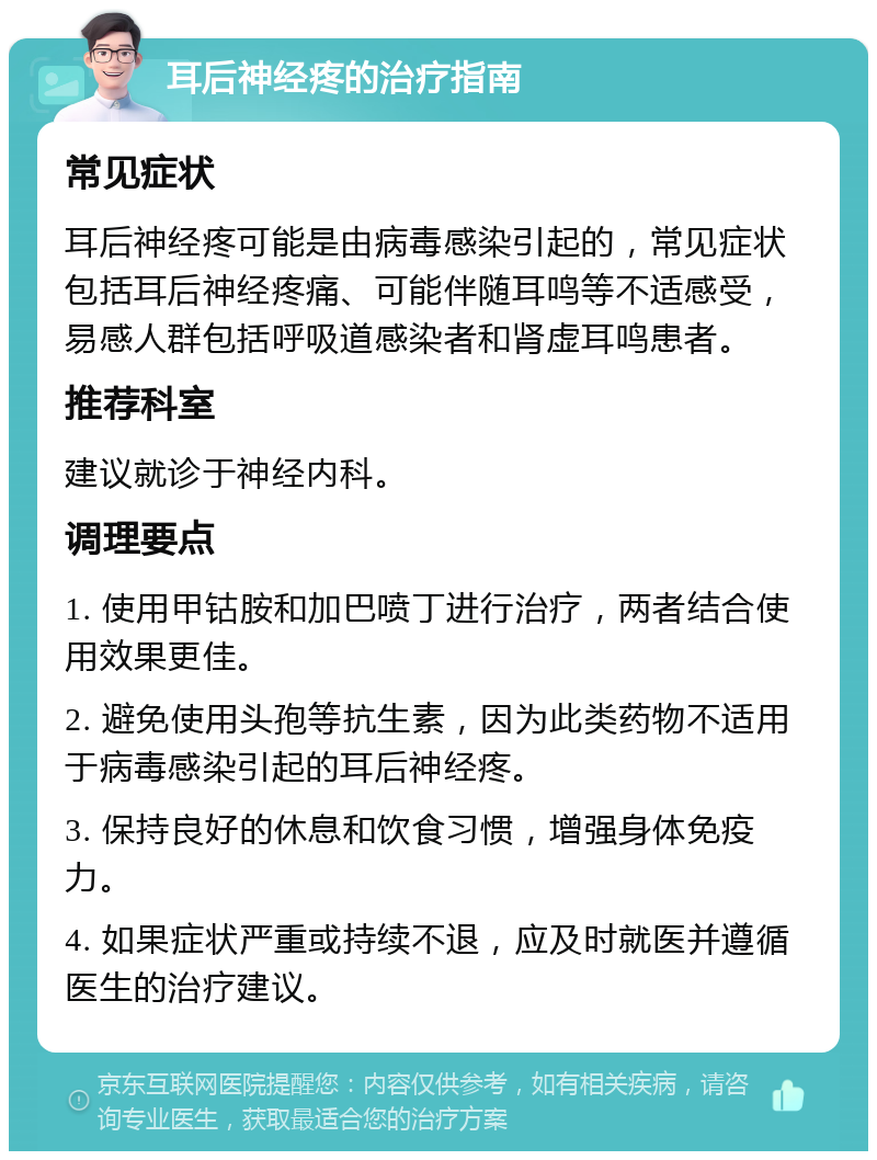 耳后神经疼的治疗指南 常见症状 耳后神经疼可能是由病毒感染引起的，常见症状包括耳后神经疼痛、可能伴随耳鸣等不适感受，易感人群包括呼吸道感染者和肾虚耳鸣患者。 推荐科室 建议就诊于神经内科。 调理要点 1. 使用甲钴胺和加巴喷丁进行治疗，两者结合使用效果更佳。 2. 避免使用头孢等抗生素，因为此类药物不适用于病毒感染引起的耳后神经疼。 3. 保持良好的休息和饮食习惯，增强身体免疫力。 4. 如果症状严重或持续不退，应及时就医并遵循医生的治疗建议。