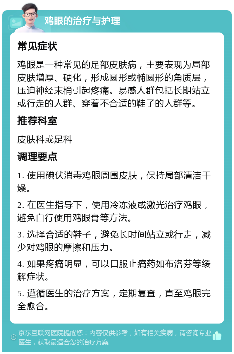 鸡眼的治疗与护理 常见症状 鸡眼是一种常见的足部皮肤病，主要表现为局部皮肤增厚、硬化，形成圆形或椭圆形的角质层，压迫神经末梢引起疼痛。易感人群包括长期站立或行走的人群、穿着不合适的鞋子的人群等。 推荐科室 皮肤科或足科 调理要点 1. 使用碘伏消毒鸡眼周围皮肤，保持局部清洁干燥。 2. 在医生指导下，使用冷冻液或激光治疗鸡眼，避免自行使用鸡眼膏等方法。 3. 选择合适的鞋子，避免长时间站立或行走，减少对鸡眼的摩擦和压力。 4. 如果疼痛明显，可以口服止痛药如布洛芬等缓解症状。 5. 遵循医生的治疗方案，定期复查，直至鸡眼完全愈合。