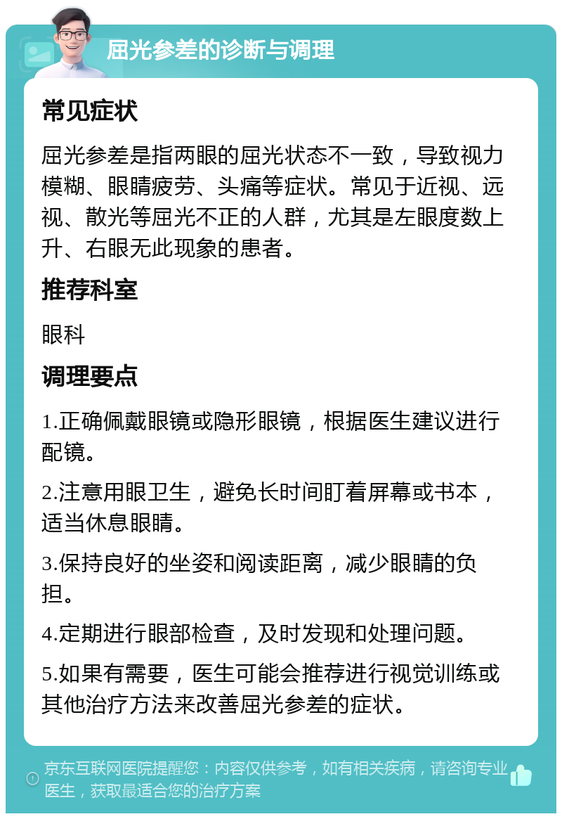 屈光参差的诊断与调理 常见症状 屈光参差是指两眼的屈光状态不一致，导致视力模糊、眼睛疲劳、头痛等症状。常见于近视、远视、散光等屈光不正的人群，尤其是左眼度数上升、右眼无此现象的患者。 推荐科室 眼科 调理要点 1.正确佩戴眼镜或隐形眼镜，根据医生建议进行配镜。 2.注意用眼卫生，避免长时间盯着屏幕或书本，适当休息眼睛。 3.保持良好的坐姿和阅读距离，减少眼睛的负担。 4.定期进行眼部检查，及时发现和处理问题。 5.如果有需要，医生可能会推荐进行视觉训练或其他治疗方法来改善屈光参差的症状。