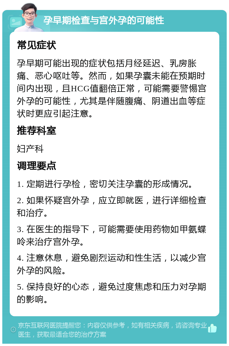 孕早期检查与宫外孕的可能性 常见症状 孕早期可能出现的症状包括月经延迟、乳房胀痛、恶心呕吐等。然而，如果孕囊未能在预期时间内出现，且HCG值翻倍正常，可能需要警惕宫外孕的可能性，尤其是伴随腹痛、阴道出血等症状时更应引起注意。 推荐科室 妇产科 调理要点 1. 定期进行孕检，密切关注孕囊的形成情况。 2. 如果怀疑宫外孕，应立即就医，进行详细检查和治疗。 3. 在医生的指导下，可能需要使用药物如甲氨蝶呤来治疗宫外孕。 4. 注意休息，避免剧烈运动和性生活，以减少宫外孕的风险。 5. 保持良好的心态，避免过度焦虑和压力对孕期的影响。