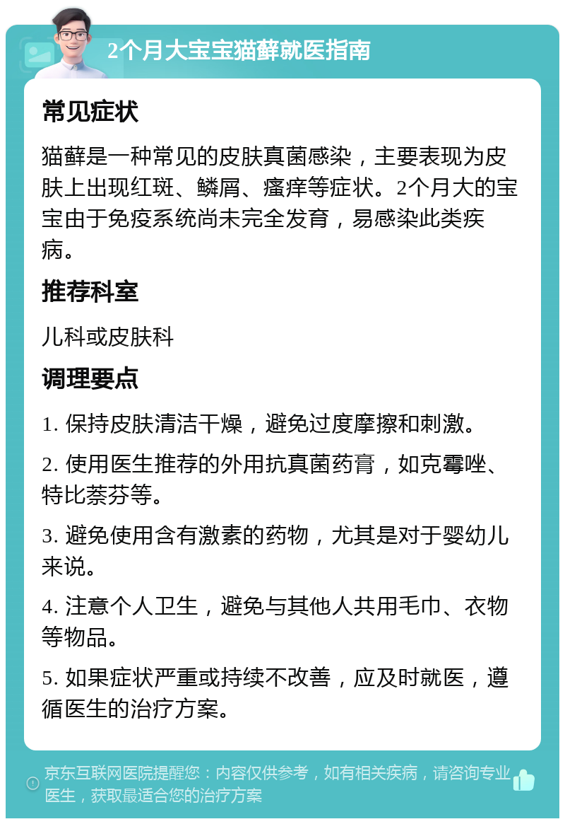 2个月大宝宝猫藓就医指南 常见症状 猫藓是一种常见的皮肤真菌感染，主要表现为皮肤上出现红斑、鳞屑、瘙痒等症状。2个月大的宝宝由于免疫系统尚未完全发育，易感染此类疾病。 推荐科室 儿科或皮肤科 调理要点 1. 保持皮肤清洁干燥，避免过度摩擦和刺激。 2. 使用医生推荐的外用抗真菌药膏，如克霉唑、特比萘芬等。 3. 避免使用含有激素的药物，尤其是对于婴幼儿来说。 4. 注意个人卫生，避免与其他人共用毛巾、衣物等物品。 5. 如果症状严重或持续不改善，应及时就医，遵循医生的治疗方案。