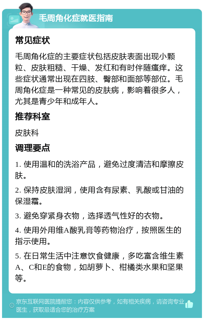 毛周角化症就医指南 常见症状 毛周角化症的主要症状包括皮肤表面出现小颗粒、皮肤粗糙、干燥、发红和有时伴随瘙痒。这些症状通常出现在四肢、臀部和面部等部位。毛周角化症是一种常见的皮肤病，影响着很多人，尤其是青少年和成年人。 推荐科室 皮肤科 调理要点 1. 使用温和的洗浴产品，避免过度清洁和摩擦皮肤。 2. 保持皮肤湿润，使用含有尿素、乳酸或甘油的保湿霜。 3. 避免穿紧身衣物，选择透气性好的衣物。 4. 使用外用维A酸乳膏等药物治疗，按照医生的指示使用。 5. 在日常生活中注意饮食健康，多吃富含维生素A、C和E的食物，如胡萝卜、柑橘类水果和坚果等。