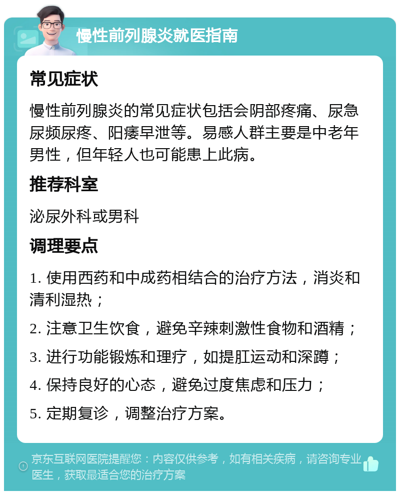 慢性前列腺炎就医指南 常见症状 慢性前列腺炎的常见症状包括会阴部疼痛、尿急尿频尿疼、阳痿早泄等。易感人群主要是中老年男性，但年轻人也可能患上此病。 推荐科室 泌尿外科或男科 调理要点 1. 使用西药和中成药相结合的治疗方法，消炎和清利湿热； 2. 注意卫生饮食，避免辛辣刺激性食物和酒精； 3. 进行功能锻炼和理疗，如提肛运动和深蹲； 4. 保持良好的心态，避免过度焦虑和压力； 5. 定期复诊，调整治疗方案。