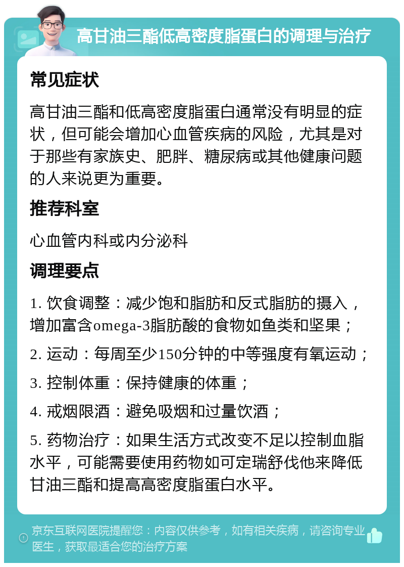 高甘油三酯低高密度脂蛋白的调理与治疗 常见症状 高甘油三酯和低高密度脂蛋白通常没有明显的症状，但可能会增加心血管疾病的风险，尤其是对于那些有家族史、肥胖、糖尿病或其他健康问题的人来说更为重要。 推荐科室 心血管内科或内分泌科 调理要点 1. 饮食调整：减少饱和脂肪和反式脂肪的摄入，增加富含omega-3脂肪酸的食物如鱼类和坚果； 2. 运动：每周至少150分钟的中等强度有氧运动； 3. 控制体重：保持健康的体重； 4. 戒烟限酒：避免吸烟和过量饮酒； 5. 药物治疗：如果生活方式改变不足以控制血脂水平，可能需要使用药物如可定瑞舒伐他来降低甘油三酯和提高高密度脂蛋白水平。