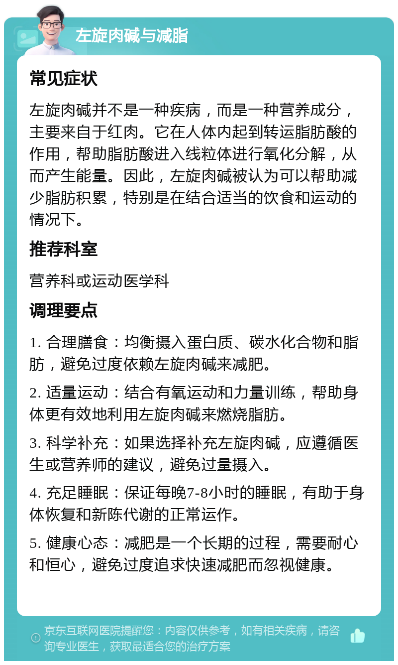 左旋肉碱与减脂 常见症状 左旋肉碱并不是一种疾病，而是一种营养成分，主要来自于红肉。它在人体内起到转运脂肪酸的作用，帮助脂肪酸进入线粒体进行氧化分解，从而产生能量。因此，左旋肉碱被认为可以帮助减少脂肪积累，特别是在结合适当的饮食和运动的情况下。 推荐科室 营养科或运动医学科 调理要点 1. 合理膳食：均衡摄入蛋白质、碳水化合物和脂肪，避免过度依赖左旋肉碱来减肥。 2. 适量运动：结合有氧运动和力量训练，帮助身体更有效地利用左旋肉碱来燃烧脂肪。 3. 科学补充：如果选择补充左旋肉碱，应遵循医生或营养师的建议，避免过量摄入。 4. 充足睡眠：保证每晚7-8小时的睡眠，有助于身体恢复和新陈代谢的正常运作。 5. 健康心态：减肥是一个长期的过程，需要耐心和恒心，避免过度追求快速减肥而忽视健康。