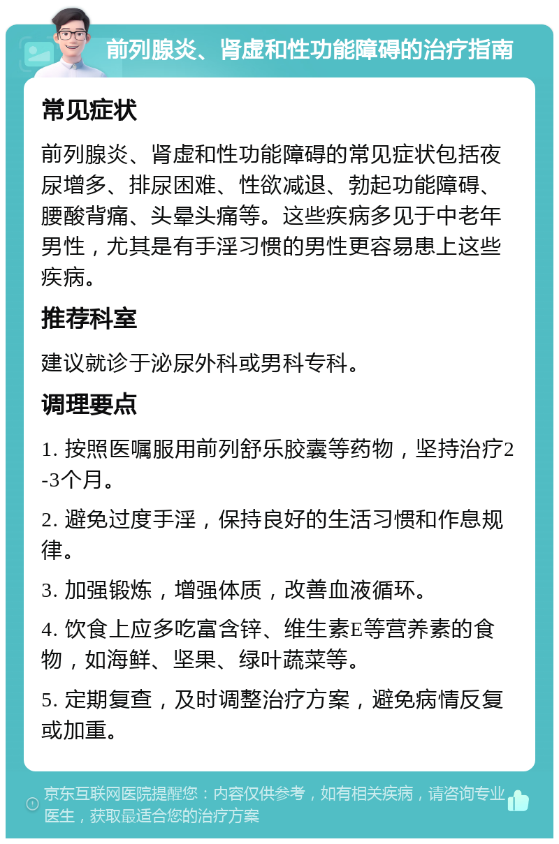 前列腺炎、肾虚和性功能障碍的治疗指南 常见症状 前列腺炎、肾虚和性功能障碍的常见症状包括夜尿增多、排尿困难、性欲减退、勃起功能障碍、腰酸背痛、头晕头痛等。这些疾病多见于中老年男性，尤其是有手淫习惯的男性更容易患上这些疾病。 推荐科室 建议就诊于泌尿外科或男科专科。 调理要点 1. 按照医嘱服用前列舒乐胶囊等药物，坚持治疗2-3个月。 2. 避免过度手淫，保持良好的生活习惯和作息规律。 3. 加强锻炼，增强体质，改善血液循环。 4. 饮食上应多吃富含锌、维生素E等营养素的食物，如海鲜、坚果、绿叶蔬菜等。 5. 定期复查，及时调整治疗方案，避免病情反复或加重。