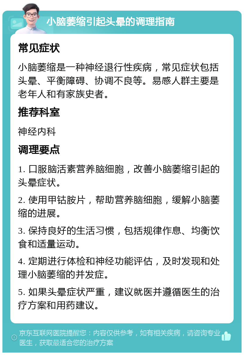 小脑萎缩引起头晕的调理指南 常见症状 小脑萎缩是一种神经退行性疾病，常见症状包括头晕、平衡障碍、协调不良等。易感人群主要是老年人和有家族史者。 推荐科室 神经内科 调理要点 1. 口服脑活素营养脑细胞，改善小脑萎缩引起的头晕症状。 2. 使用甲钴胺片，帮助营养脑细胞，缓解小脑萎缩的进展。 3. 保持良好的生活习惯，包括规律作息、均衡饮食和适量运动。 4. 定期进行体检和神经功能评估，及时发现和处理小脑萎缩的并发症。 5. 如果头晕症状严重，建议就医并遵循医生的治疗方案和用药建议。