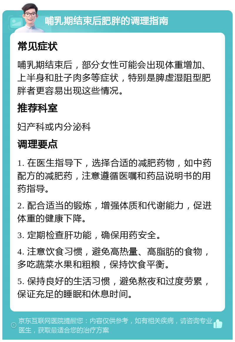 哺乳期结束后肥胖的调理指南 常见症状 哺乳期结束后，部分女性可能会出现体重增加、上半身和肚子肉多等症状，特别是脾虚湿阻型肥胖者更容易出现这些情况。 推荐科室 妇产科或内分泌科 调理要点 1. 在医生指导下，选择合适的减肥药物，如中药配方的减肥药，注意遵循医嘱和药品说明书的用药指导。 2. 配合适当的锻炼，增强体质和代谢能力，促进体重的健康下降。 3. 定期检查肝功能，确保用药安全。 4. 注意饮食习惯，避免高热量、高脂肪的食物，多吃蔬菜水果和粗粮，保持饮食平衡。 5. 保持良好的生活习惯，避免熬夜和过度劳累，保证充足的睡眠和休息时间。