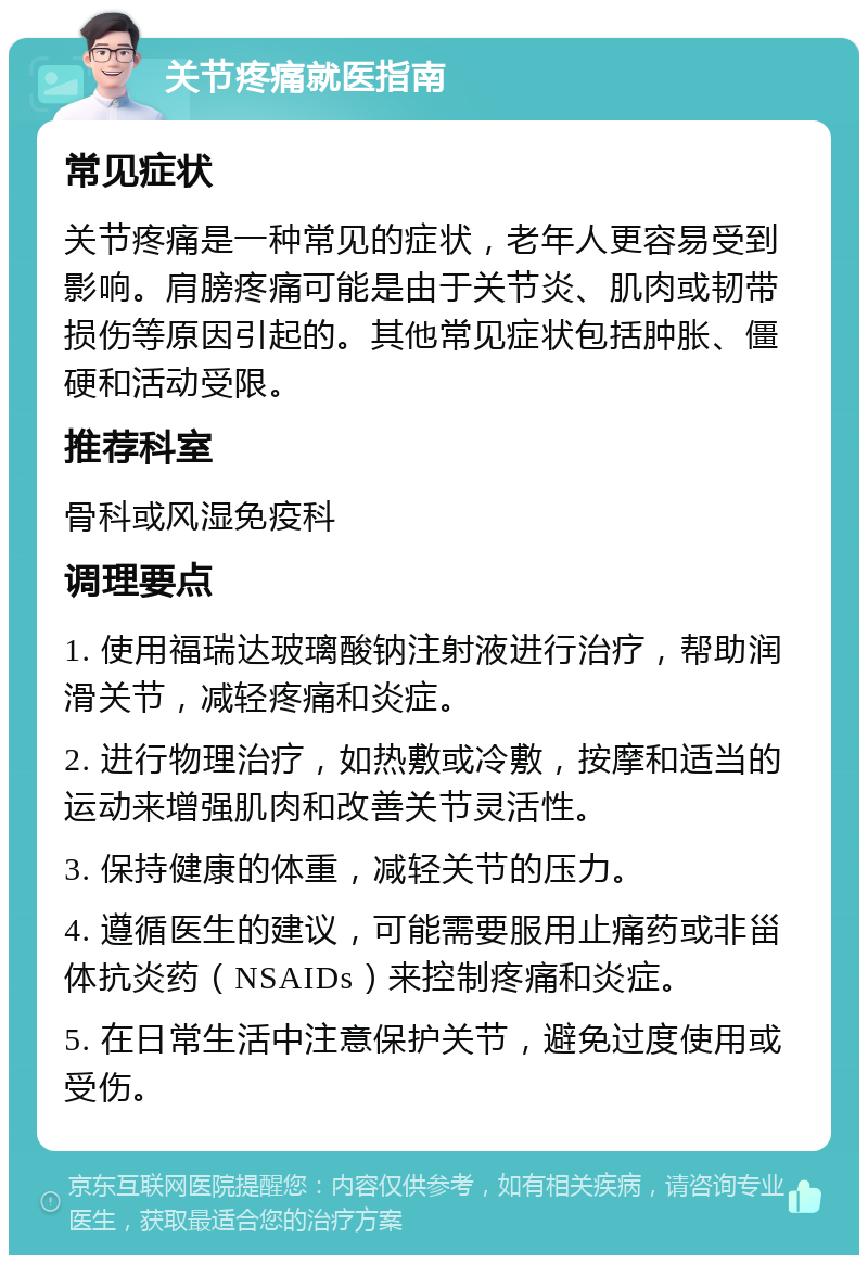 关节疼痛就医指南 常见症状 关节疼痛是一种常见的症状，老年人更容易受到影响。肩膀疼痛可能是由于关节炎、肌肉或韧带损伤等原因引起的。其他常见症状包括肿胀、僵硬和活动受限。 推荐科室 骨科或风湿免疫科 调理要点 1. 使用福瑞达玻璃酸钠注射液进行治疗，帮助润滑关节，减轻疼痛和炎症。 2. 进行物理治疗，如热敷或冷敷，按摩和适当的运动来增强肌肉和改善关节灵活性。 3. 保持健康的体重，减轻关节的压力。 4. 遵循医生的建议，可能需要服用止痛药或非甾体抗炎药（NSAIDs）来控制疼痛和炎症。 5. 在日常生活中注意保护关节，避免过度使用或受伤。