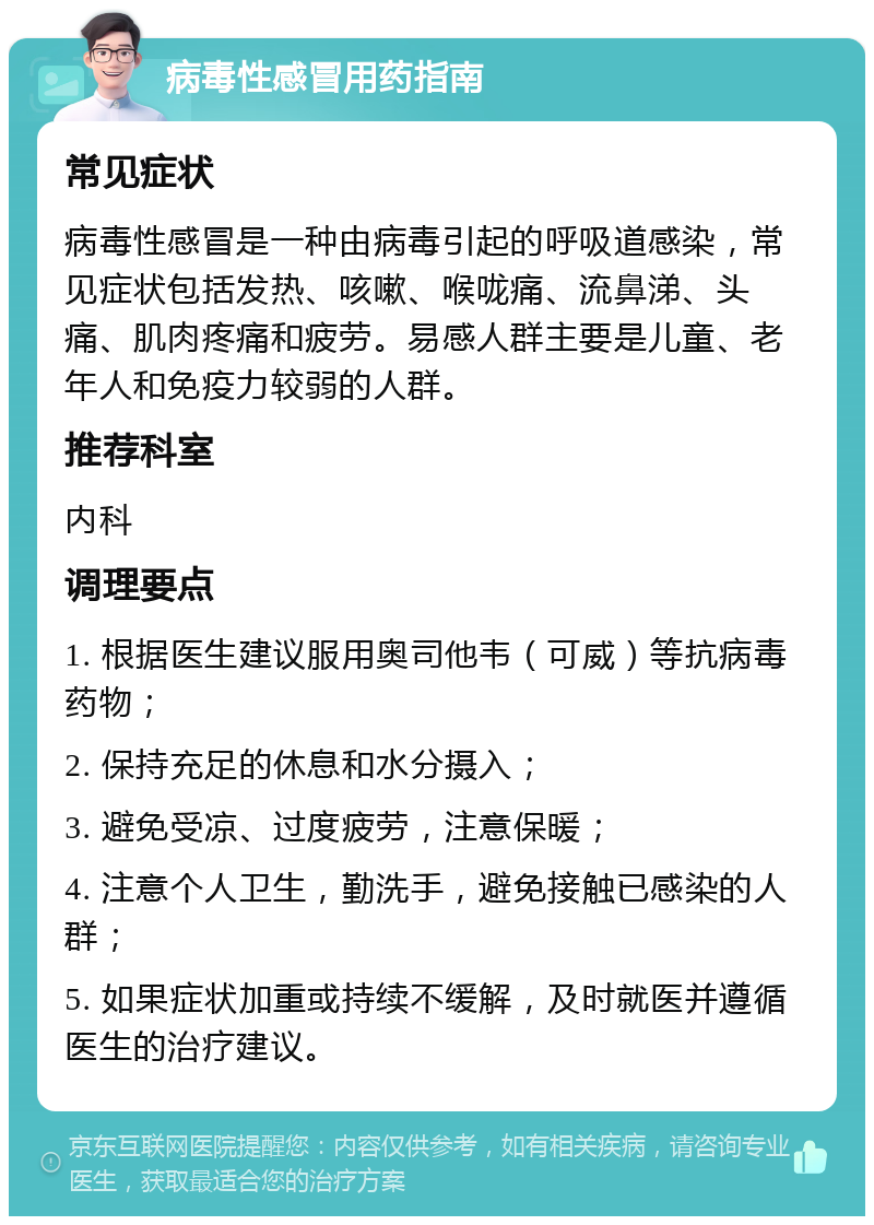 病毒性感冒用药指南 常见症状 病毒性感冒是一种由病毒引起的呼吸道感染，常见症状包括发热、咳嗽、喉咙痛、流鼻涕、头痛、肌肉疼痛和疲劳。易感人群主要是儿童、老年人和免疫力较弱的人群。 推荐科室 内科 调理要点 1. 根据医生建议服用奥司他韦（可威）等抗病毒药物； 2. 保持充足的休息和水分摄入； 3. 避免受凉、过度疲劳，注意保暖； 4. 注意个人卫生，勤洗手，避免接触已感染的人群； 5. 如果症状加重或持续不缓解，及时就医并遵循医生的治疗建议。