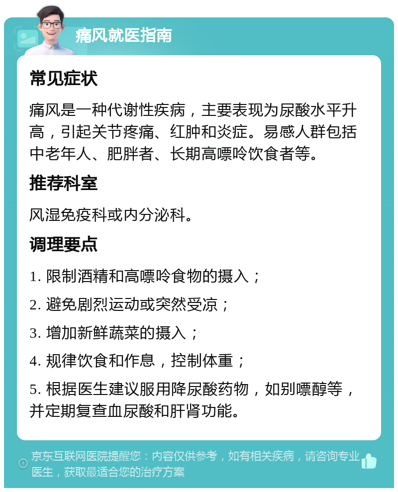 痛风就医指南 常见症状 痛风是一种代谢性疾病，主要表现为尿酸水平升高，引起关节疼痛、红肿和炎症。易感人群包括中老年人、肥胖者、长期高嘌呤饮食者等。 推荐科室 风湿免疫科或内分泌科。 调理要点 1. 限制酒精和高嘌呤食物的摄入； 2. 避免剧烈运动或突然受凉； 3. 增加新鲜蔬菜的摄入； 4. 规律饮食和作息，控制体重； 5. 根据医生建议服用降尿酸药物，如别嘌醇等，并定期复查血尿酸和肝肾功能。