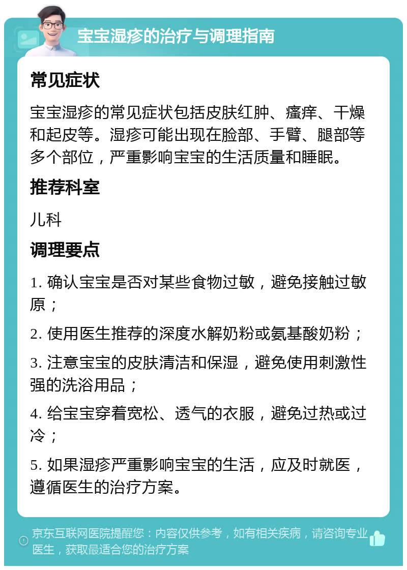 宝宝湿疹的治疗与调理指南 常见症状 宝宝湿疹的常见症状包括皮肤红肿、瘙痒、干燥和起皮等。湿疹可能出现在脸部、手臂、腿部等多个部位，严重影响宝宝的生活质量和睡眠。 推荐科室 儿科 调理要点 1. 确认宝宝是否对某些食物过敏，避免接触过敏原； 2. 使用医生推荐的深度水解奶粉或氨基酸奶粉； 3. 注意宝宝的皮肤清洁和保湿，避免使用刺激性强的洗浴用品； 4. 给宝宝穿着宽松、透气的衣服，避免过热或过冷； 5. 如果湿疹严重影响宝宝的生活，应及时就医，遵循医生的治疗方案。